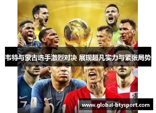 韦特与蒙古选手激烈对决 展现超凡实力与紧张局势 韦特与蒙古选手激烈对决 展现超凡实力与紧张局势