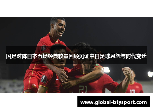 国足对阵日本五场经典较量回顾见证中日足球恩怨与时代变迁 国足对阵日本五场经典较量回顾见证中日足球恩怨与时代变迁