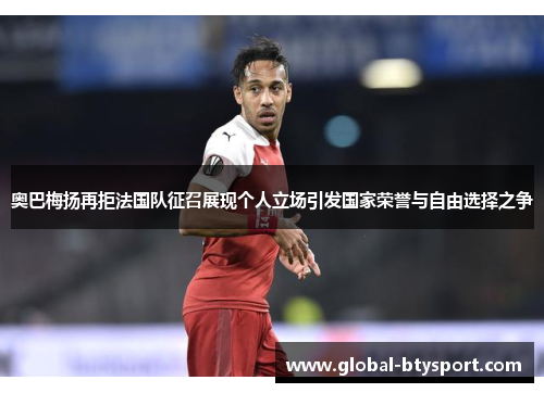 奥巴梅扬再拒法国队征召展现个人立场引发国家荣誉与自由选择之争 奥巴梅扬再拒法国队征召展现个人立场引发国家荣誉与自由选择之争