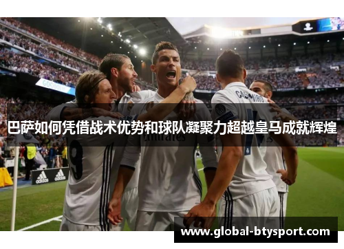 巴萨如何凭借战术优势和球队凝聚力超越皇马成就辉煌