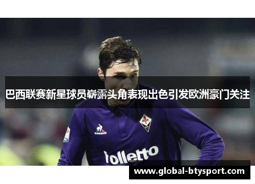 巴西联赛新星球员崭露头角表现出色引发欧洲豪门关注 巴西联赛新星球员崭露头角表现出色引发欧洲豪门关注