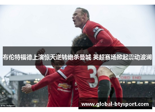 布伦特福德上演惊天逆转绝杀曼城 英超赛场掀起震动波澜 布伦特福德上演惊天逆转绝杀曼城 英超赛场掀起震动波澜