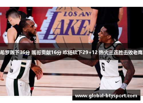 希罗轰下36分 嘴哥贡献16分 吹杨砍下29+12 热火三连胜击败老鹰