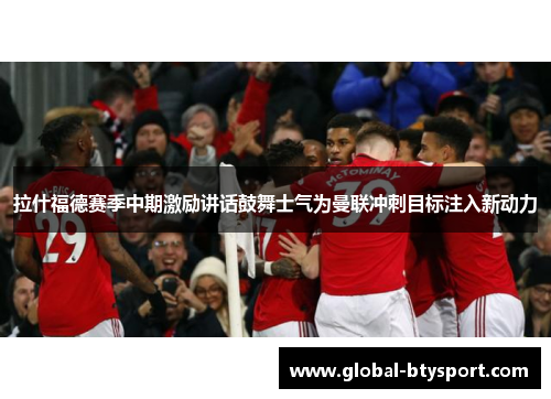 拉什福德赛季中期激励讲话鼓舞士气为曼联冲刺目标注入新动力